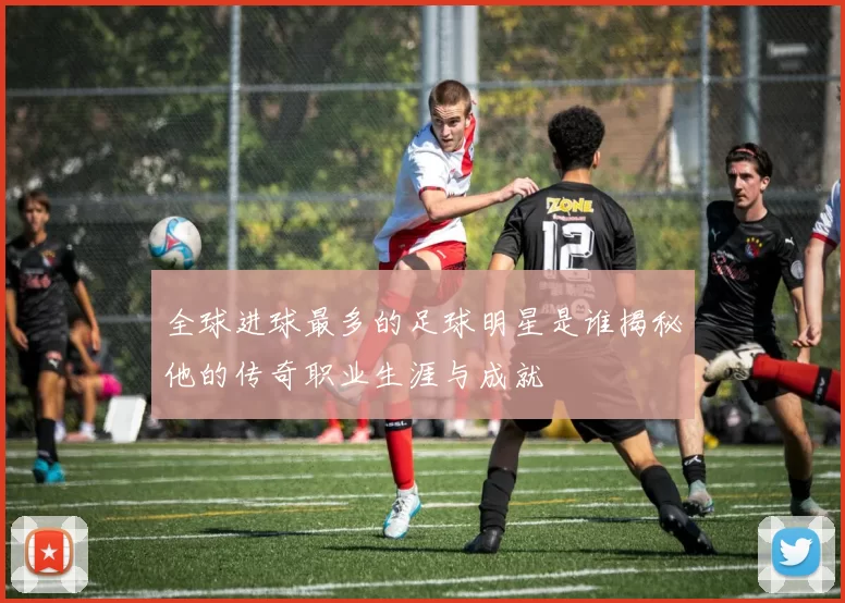 全球进球最多的足球明星是谁揭秘他的传奇职业生涯与成就