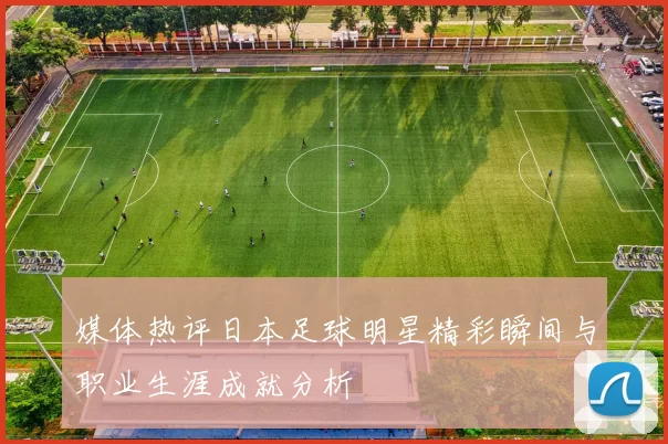 媒体热评日本足球明星精彩瞬间与职业生涯成就分析