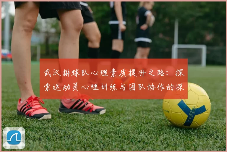 武汉排球队心理素质提升之路：探索运动员心理训练与团队协作的深度融合