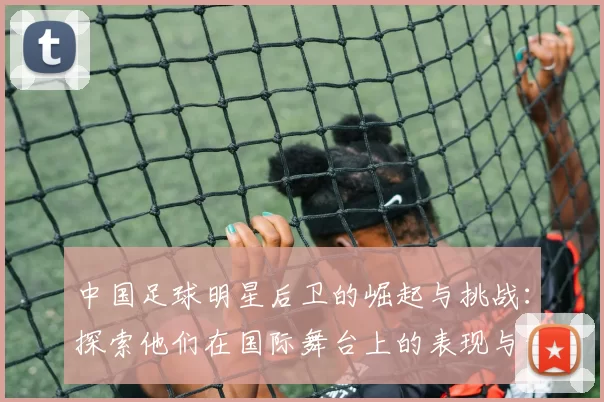 中国足球明星后卫的崛起与挑战：探索他们在国际舞台上的表现与影响力