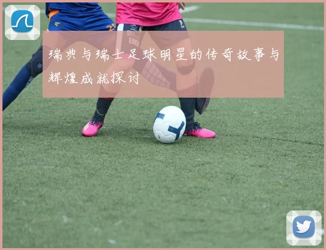 瑞典与瑞士足球明星的传奇故事与辉煌成就探讨