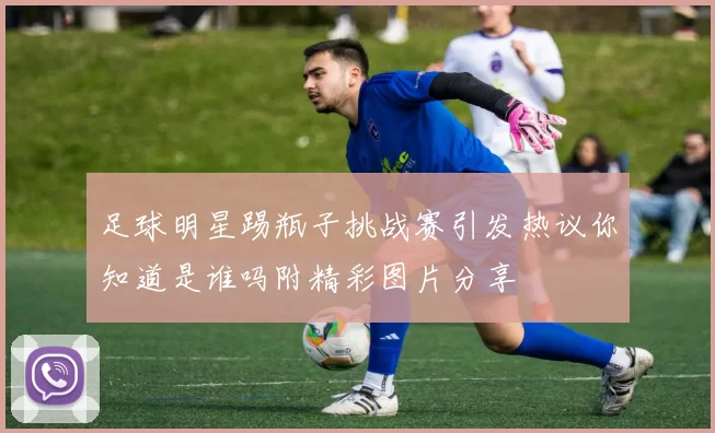 足球明星踢瓶子挑战赛引发热议你知道是谁吗附精彩图片分享