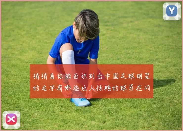 猜猜看你能否识别出中国足球明星的名字有哪些让人惊艳的球员在闪耀球场上