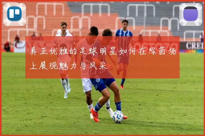 真正优雅的足球明星如何在绿茵场上展现魅力与风采