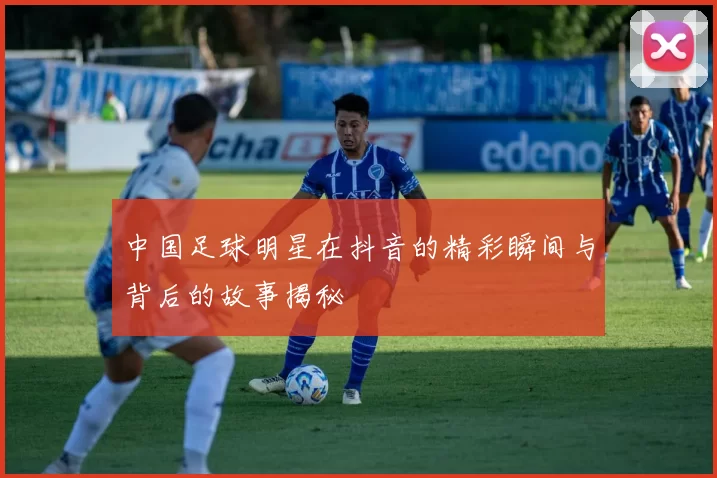 中国足球明星在抖音的精彩瞬间与背后的故事揭秘