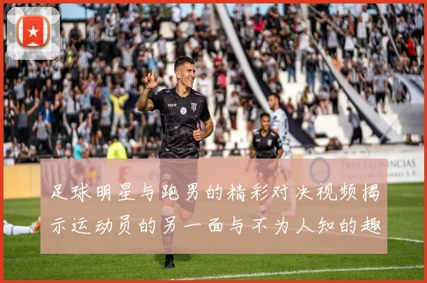 足球明星与跑男的精彩对决视频揭示运动员的另一面与不为人知的趣事