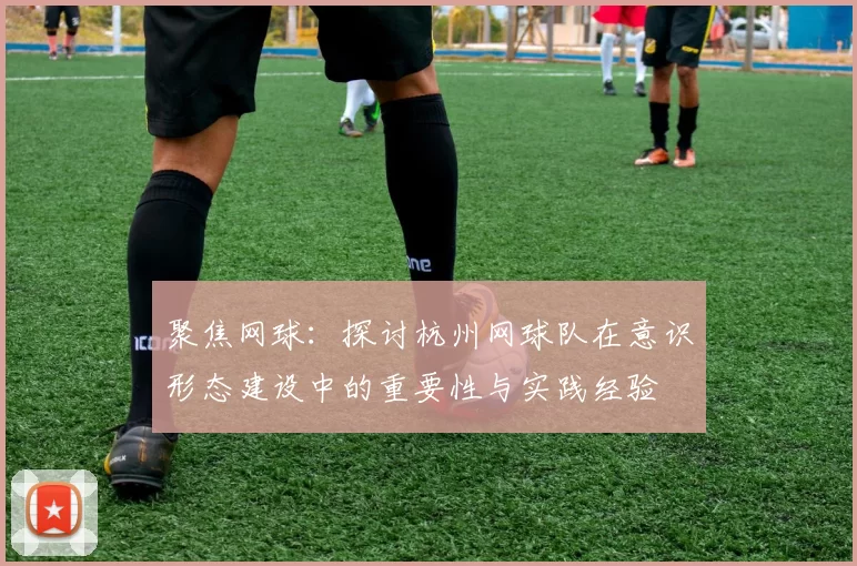 聚焦网球：探讨杭州网球队在意识形态建设中的重要性与实践经验