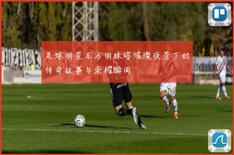 足球明星东方明珠塔璀璨夜景下的传奇故事与荣耀瞬间