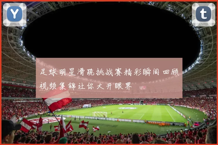 足球明星滑跪挑战赛精彩瞬间回顾视频集锦让你大开眼界