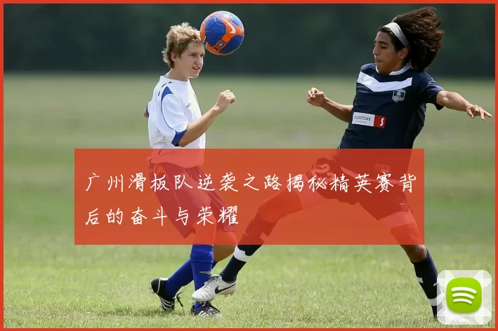广州滑板队逆袭之路揭秘精英赛背后的奋斗与荣耀