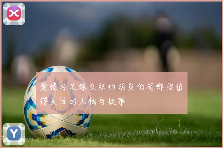爱情与足球交织的明星们有哪些值得关注的人物与故事