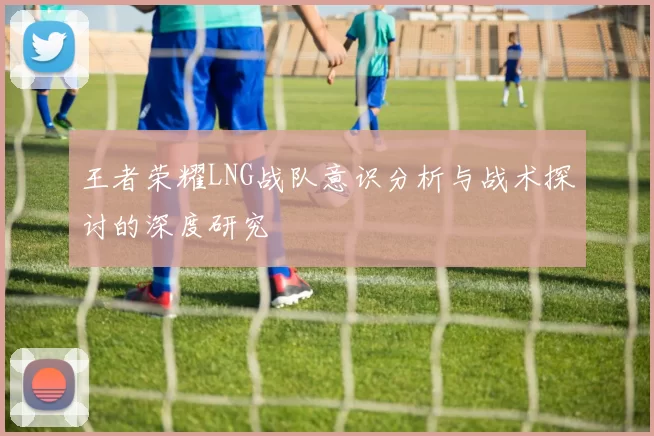 王者荣耀LNG战队意识分析与战术探讨的深度研究