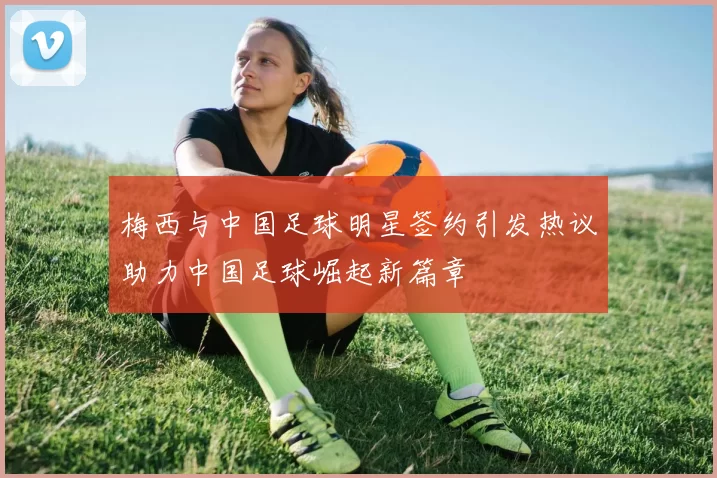 梅西与中国足球明星签约引发热议助力中国足球崛起新篇章