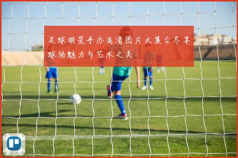 足球明星手办高清图片大集合尽享球场魅力与艺术之美