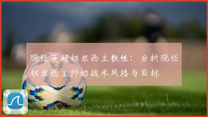 现任英超切尔西主教练：分析现任切尔西主帅的战术风格与目标