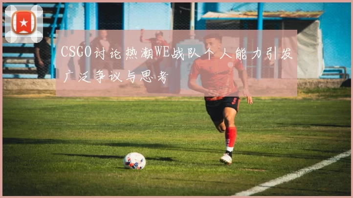 CSGO讨论热潮WE战队个人能力引发广泛争议与思考