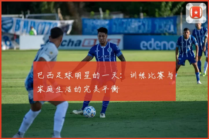 巴西足球明星的一天：训练比赛与家庭生活的完美平衡