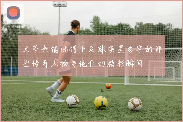 大爷也能说得上足球明星名字的那些传奇人物与他们的精彩瞬间