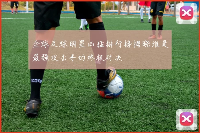 全球足球明星凶猛排行榜揭晓谁是最强攻击手的终极对决