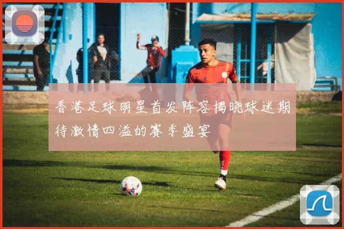 香港足球明星首发阵容揭晓球迷期待激情四溢的赛季盛宴