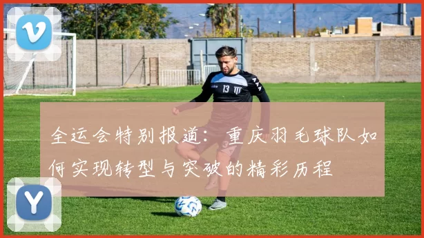 全运会特别报道：重庆羽毛球队如何实现转型与突破的精彩历程
