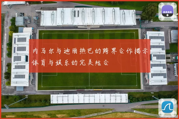 内马尔与迪丽热巴的跨界合作揭示体育与娱乐的完美结合