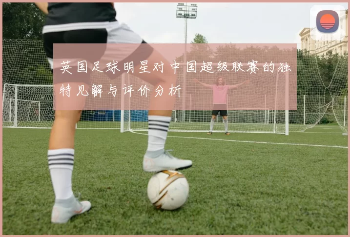 英国足球明星对中国超级联赛的独特见解与评价分析