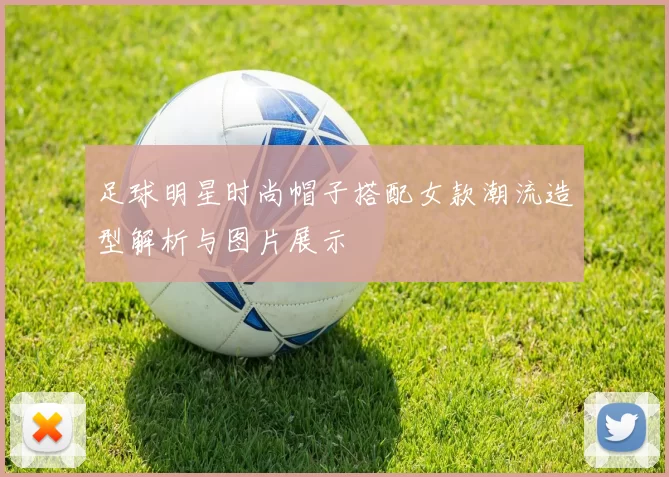 足球明星时尚帽子搭配女款潮流造型解析与图片展示