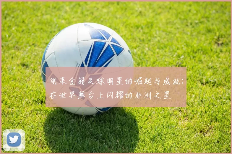 刚果金籍足球明星的崛起与成就：在世界舞台上闪耀的非洲之星