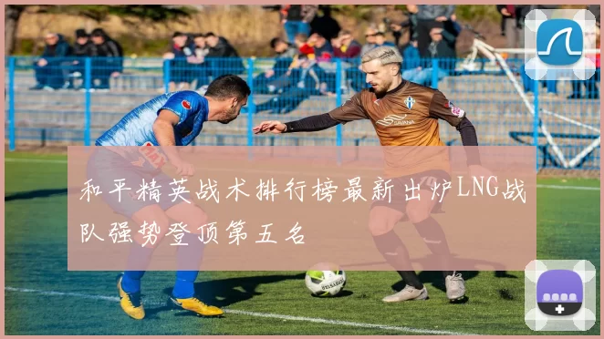 和平精英战术排行榜最新出炉LNG战队强势登顶第五名