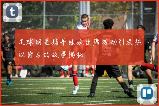 足球明星携手妹妹出席活动引发热议背后的故事揭秘