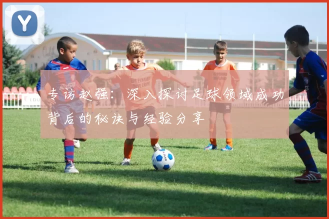 专访赵强：深入探讨足球领域成功背后的秘诀与经验分享