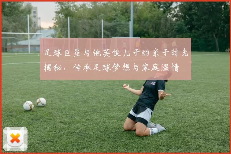 足球巨星与他英俊儿子的亲子时光揭秘，传承足球梦想与家庭温情