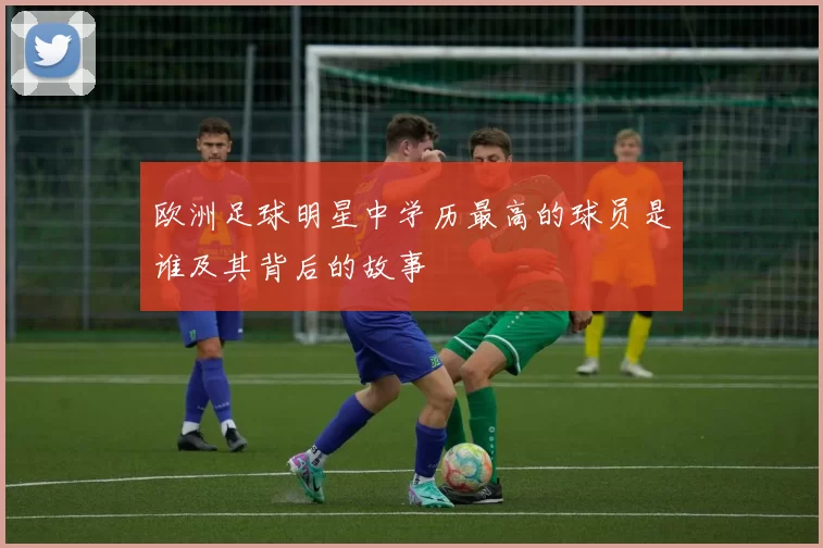 欧洲足球明星中学历最高的球员是谁及其背后的故事