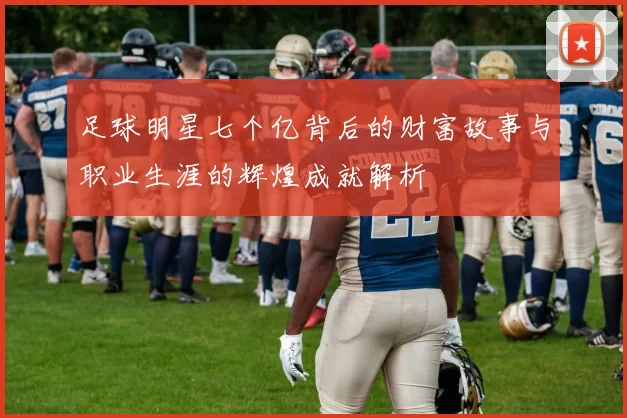 足球明星七个亿背后的财富故事与职业生涯的辉煌成就解析