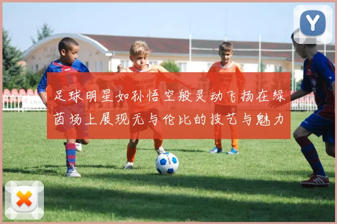 足球明星如孙悟空般灵动飞扬在绿茵场上展现无与伦比的技艺与魅力