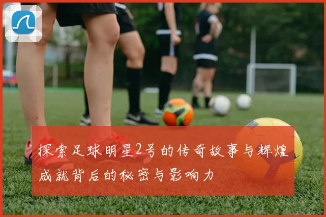 探索足球明星2号的传奇故事与辉煌成就背后的秘密与影响力