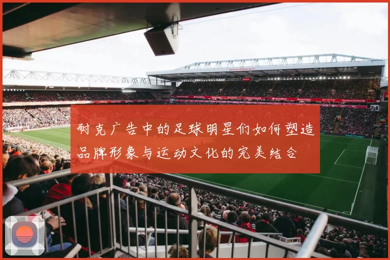 耐克广告中的足球明星们如何塑造品牌形象与运动文化的完美结合