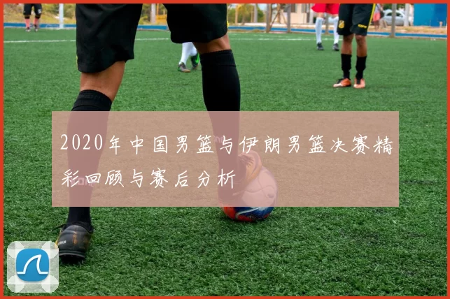 2020年中国男篮与伊朗男篮决赛精彩回顾与赛后分析