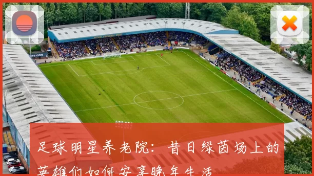 足球明星养老院：昔日绿茵场上的英雄们如何安享晚年生活