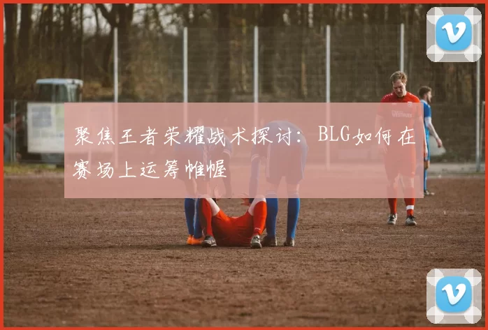 聚焦王者荣耀战术探讨：BLG如何在赛场上运筹帷幄