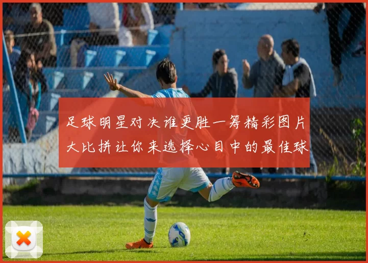 足球明星对决谁更胜一筹精彩图片大比拼让你来选择心目中的最佳球员