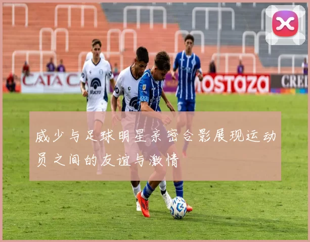 威少与足球明星亲密合影展现运动员之间的友谊与激情