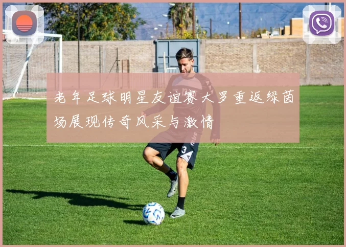 老年足球明星友谊赛大罗重返绿茵场展现传奇风采与激情