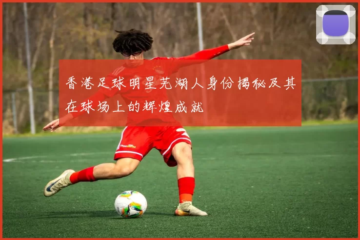 香港足球明星芜湖人身份揭秘及其在球场上的辉煌成就