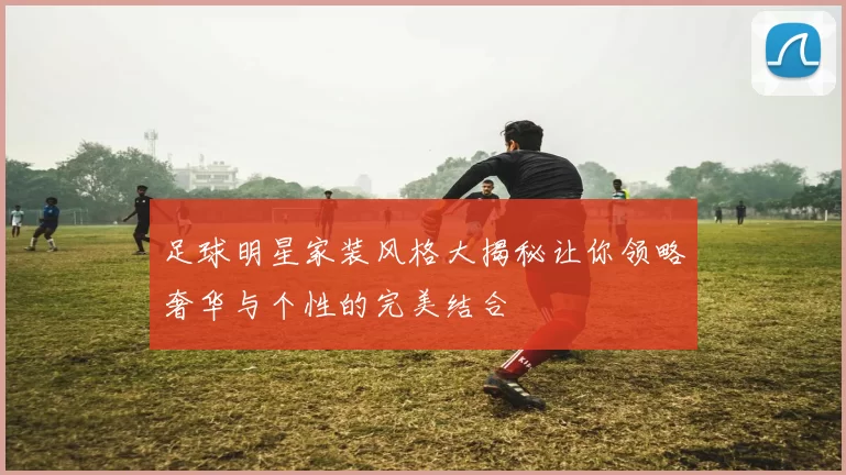足球明星家装风格大揭秘让你领略奢华与个性的完美结合