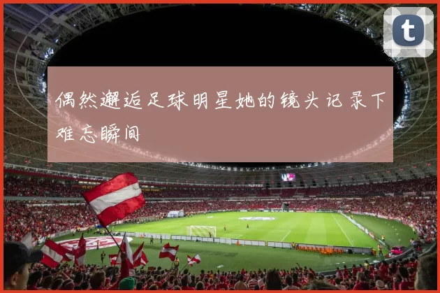 偶然邂逅足球明星她的镜头记录下难忘瞬间