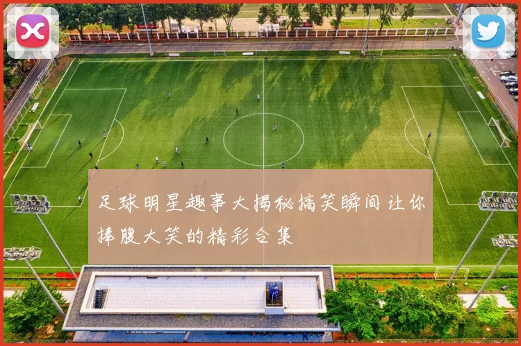 足球明星趣事大揭秘搞笑瞬间让你捧腹大笑的精彩合集
