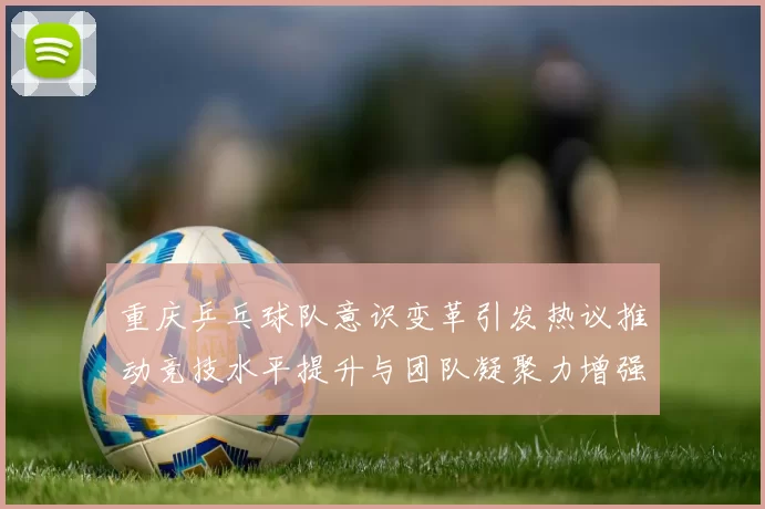 重庆乒乓球队意识变革引发热议推动竞技水平提升与团队凝聚力增强