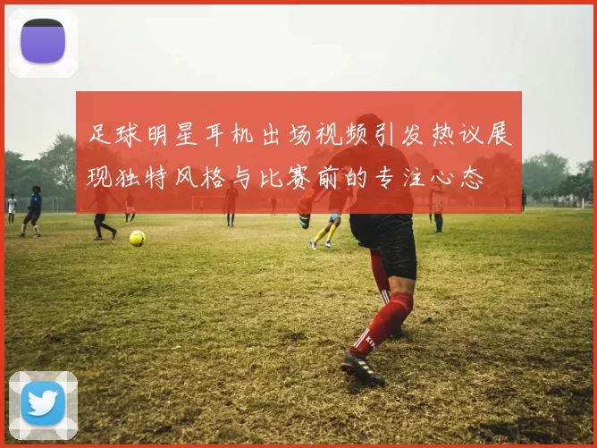 足球明星耳机出场视频引发热议展现独特风格与比赛前的专注心态
